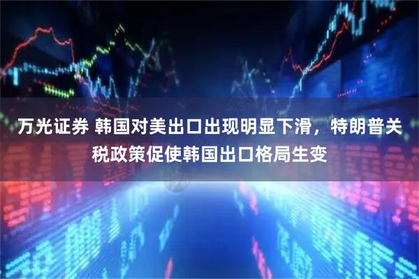 万光证券 韩国对美出口出现明显下滑，特朗普关税政策促使韩国出口格局生变