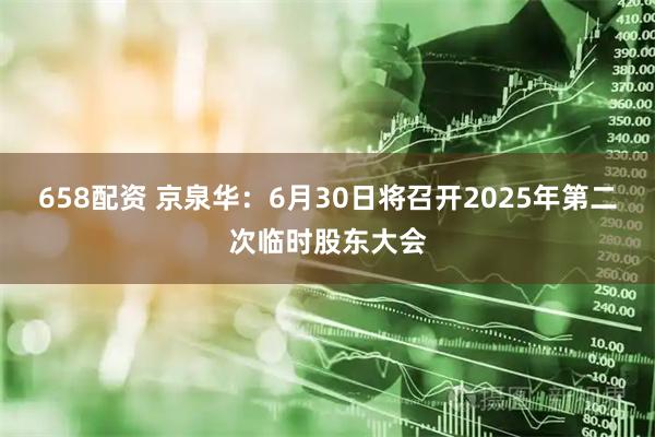 658配资 京泉华：6月30日将召开2025年第二次临时股东大会