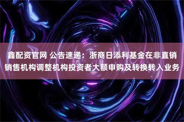 鑫配资官网 公告速递：浙商日添利基金在非直销销售机构调整机构投资者大额申购及转换转入业务