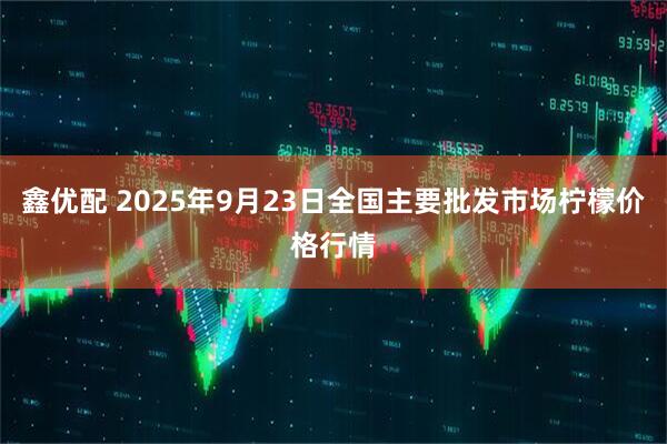 鑫优配 2025年9月23日全国主要批发市场柠檬价格行情