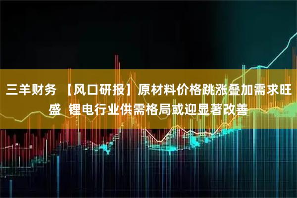 三羊财务 【风口研报】原材料价格跳涨叠加需求旺盛  锂电行业供需格局或迎显著改善
