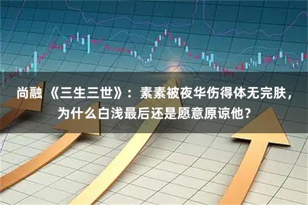 尚融 《三生三世》：素素被夜华伤得体无完肤，为什么白浅最后还是愿意原谅他？