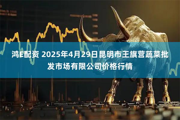 鸿E配资 2025年4月29日昆明市王旗营蔬菜批发市场有限公司价格行情
