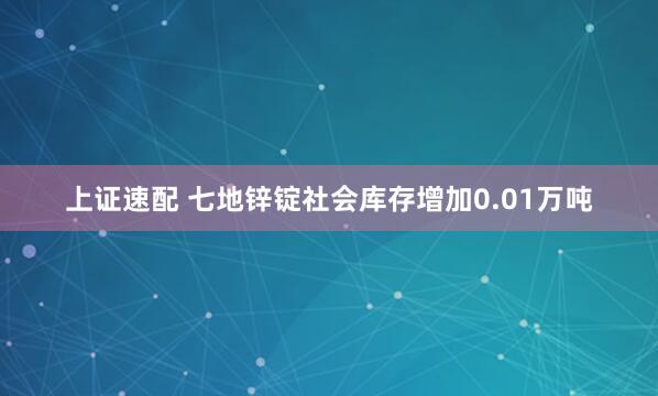 上证速配 七地锌锭社会库存增加0.01万吨