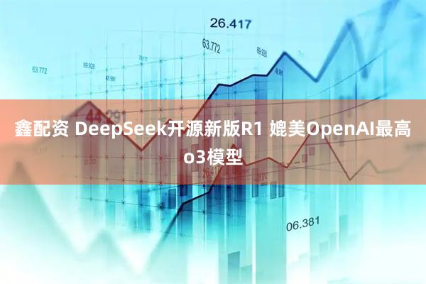 鑫配资 DeepSeek开源新版R1 媲美OpenAI最高o3模型