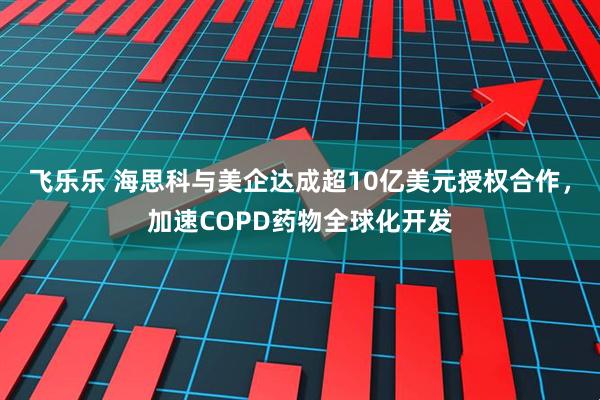 飞乐乐 海思科与美企达成超10亿美元授权合作，加速COPD药物全球化开发