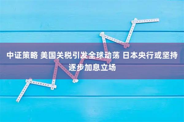 中证策略 美国关税引发全球动荡 日本央行或坚持逐步加息立场