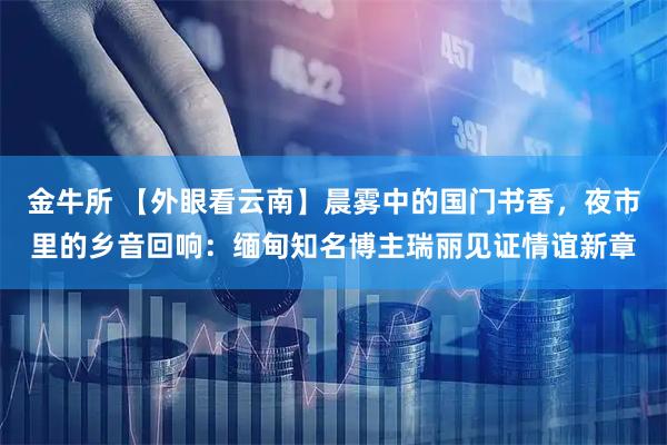 金牛所 【外眼看云南】晨雾中的国门书香，夜市里的乡音回响：缅甸知名博主瑞丽见证情谊新章