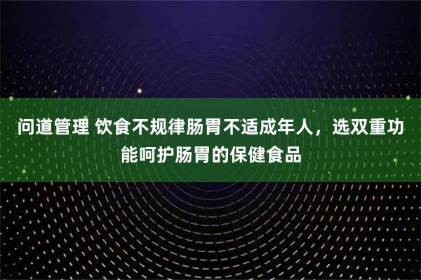 问道管理 饮食不规律肠胃不适成年人，选双重功能呵护肠胃的保健食品