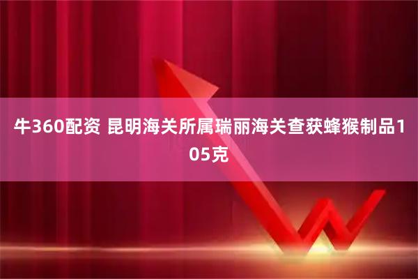 牛360配资 昆明海关所属瑞丽海关查获蜂猴制品105克