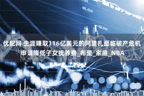 优配网 生涯赚取116亿美元的阿里扎面临破产危机 申请降低子女抚养费_布里_家庭_NBA